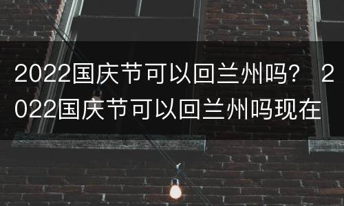 2022国庆节可以回兰州吗？ 2022国庆节可以回兰州吗现在