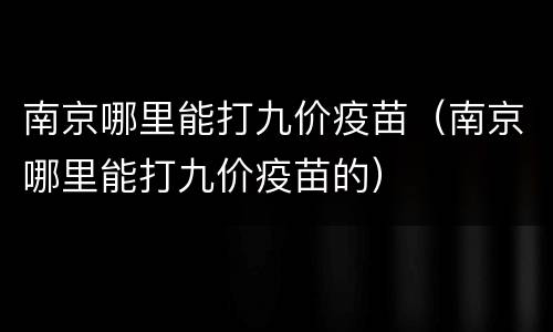 南京哪里能打九价疫苗（南京哪里能打九价疫苗的）
