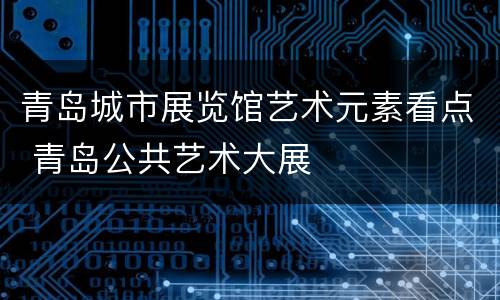 青岛城市展览馆艺术元素看点 青岛公共艺术大展
