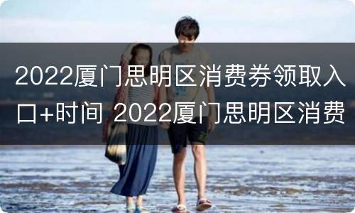 2022厦门思明区消费券领取入口+时间 2022厦门思明区消费券领取入口 时间查询