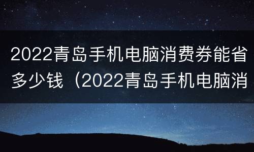 2022青岛手机电脑消费券能省多少钱（2022青岛手机电脑消费券能省多少钱一张）
