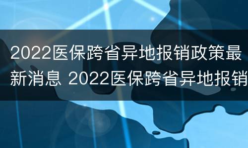 2022医保跨省异地报销政策最新消息 2022医保跨省异地报销政策最新消息查询