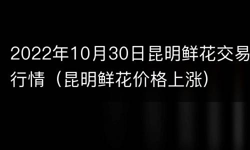 2022年10月30日昆明鲜花交易行情（昆明鲜花价格上涨）