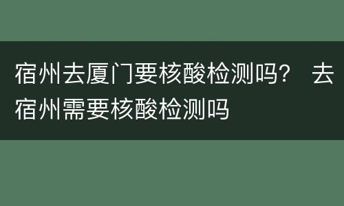 宿州去厦门要核酸检测吗？ 去宿州需要核酸检测吗