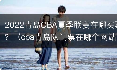 2022青岛CBA夏季联赛在哪买票？（cba青岛队门票在哪个网站上可以买）