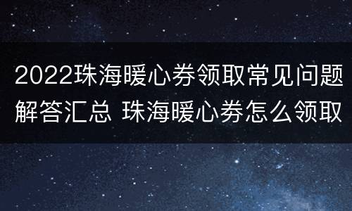 2022珠海暖心券领取常见问题解答汇总 珠海暖心劵怎么领取