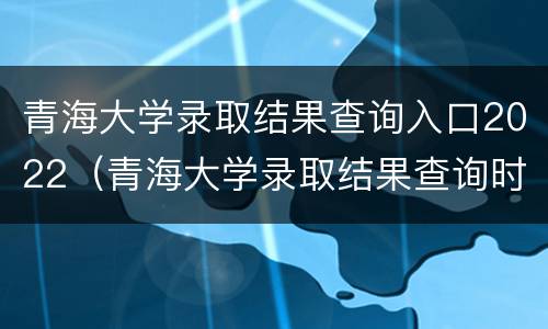 青海大学录取结果查询入口2022（青海大学录取结果查询时间）