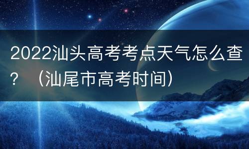 2022汕头高考考点天气怎么查？（汕尾市高考时间）