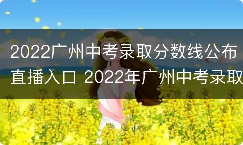2022广州中考录取分数线公布直播入口 2022年广州中考录取分数线