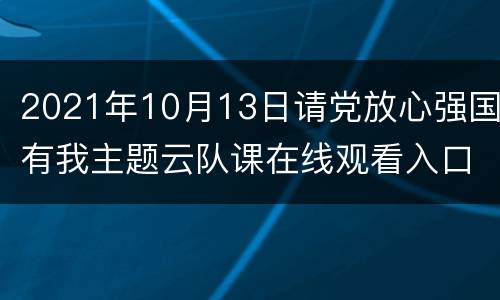 2021年10月13日请党放心强国有我主题云队课在线观看入口
