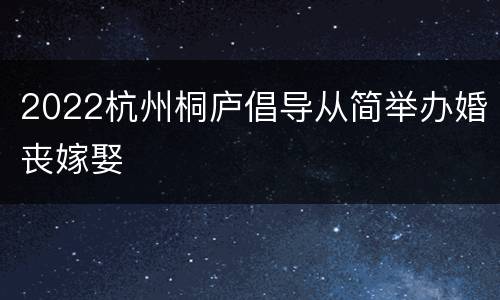 2022杭州桐庐倡导从简举办婚丧嫁娶