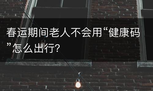 春运期间老人不会用“健康码”怎么出行？
