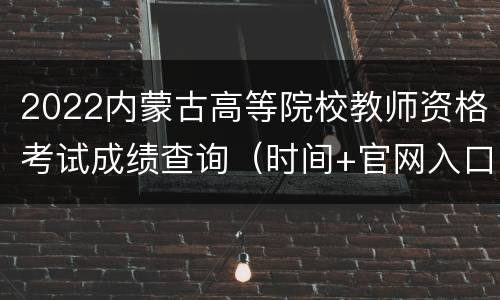 2022内蒙古高等院校教师资格考试成绩查询（时间+官网入口）