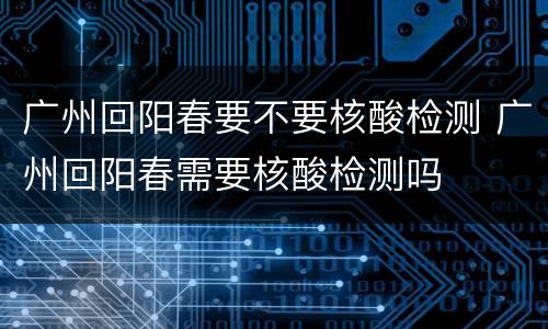 广州回阳春要不要核酸检测 广州回阳春需要核酸检测吗