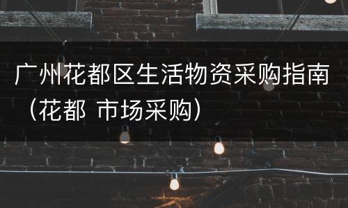 广州花都区生活物资采购指南（花都 市场采购）