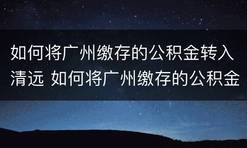如何将广州缴存的公积金转入清远 如何将广州缴存的公积金转入清远银行