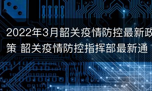 2022年3月韶关疫情防控最新政策 韶关疫情防控指挥部最新通告