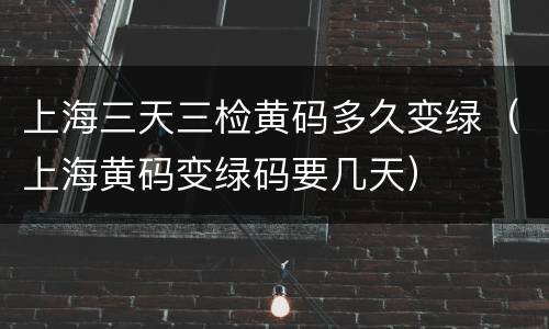 上海三天三检黄码多久变绿（上海黄码变绿码要几天）
