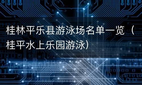 桂林平乐县游泳场名单一览（桂平水上乐园游泳）