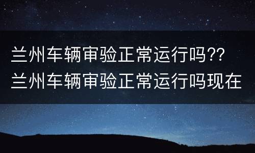 兰州车辆审验正常运行吗?？ 兰州车辆审验正常运行吗现在