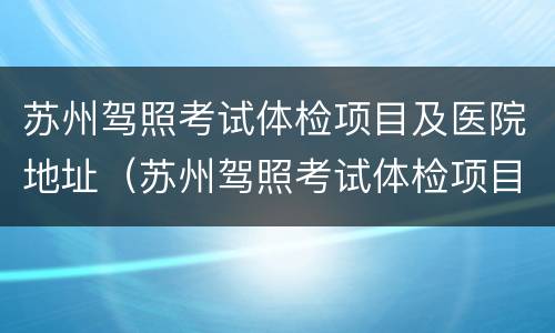 苏州驾照考试体检项目及医院地址（苏州驾照考试体检项目及医院地址在哪里）