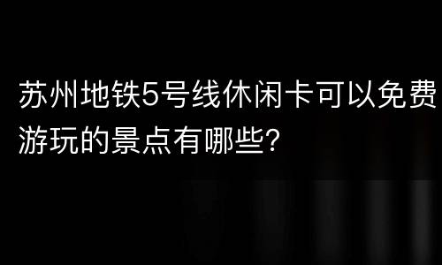 苏州地铁5号线休闲卡可以免费游玩的景点有哪些？