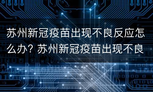 苏州新冠疫苗出现不良反应怎么办? 苏州新冠疫苗出现不良反应怎么办理