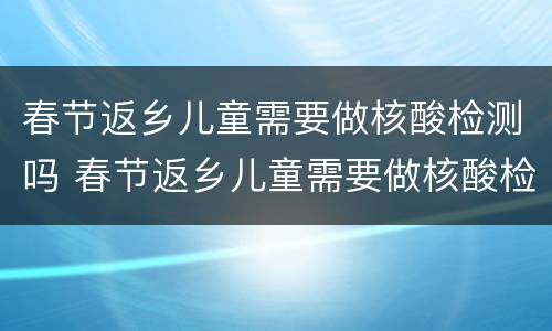 春节返乡儿童需要做核酸检测吗 春节返乡儿童需要做核酸检测吗今天