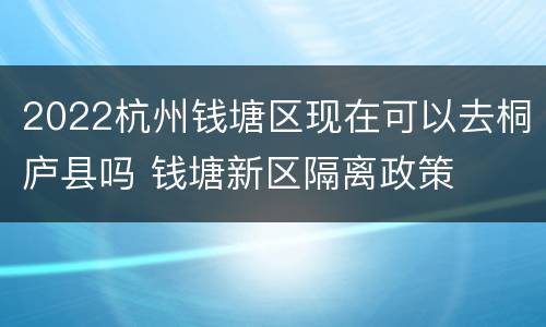 2022杭州钱塘区现在可以去桐庐县吗 钱塘新区隔离政策