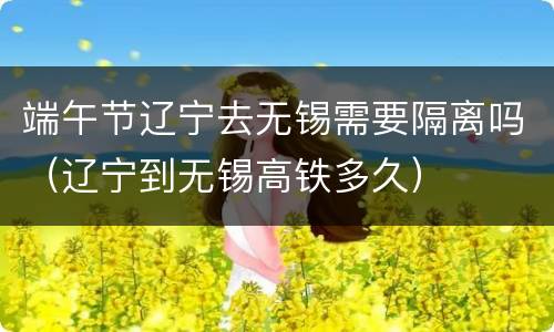 端午节辽宁去无锡需要隔离吗（辽宁到无锡高铁多久）