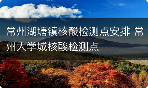 常州湖塘镇核酸检测点安排 常州大学城核酸检测点