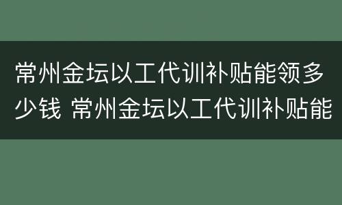 常州金坛以工代训补贴能领多少钱 常州金坛以工代训补贴能领多少钱啊