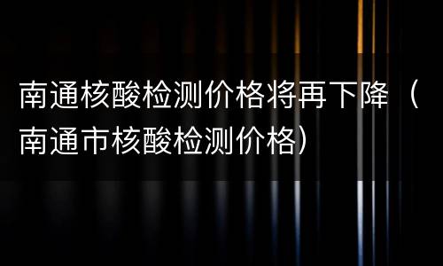 南通核酸检测价格将再下降（南通市核酸检测价格）