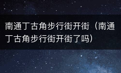 南通丁古角步行街开街（南通丁古角步行街开街了吗）
