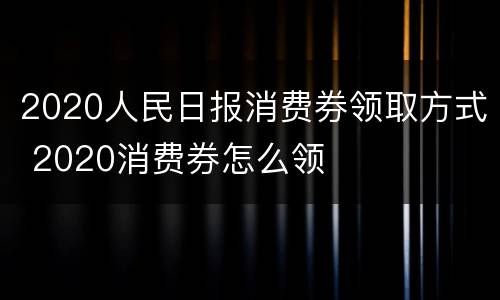 2020人民日报消费券领取方式 2020消费券怎么领