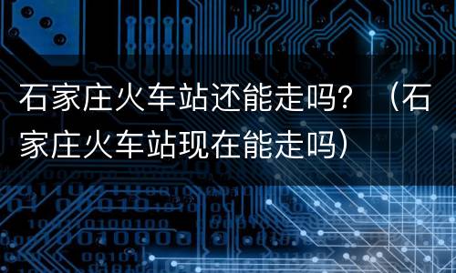 石家庄火车站还能走吗？（石家庄火车站现在能走吗）
