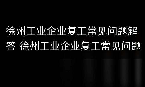 徐州工业企业复工常见问题解答 徐州工业企业复工常见问题解答及答案