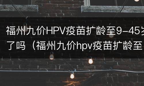福州九价HPV疫苗扩龄至9-45岁了吗（福州九价hpv疫苗扩龄至9-45岁了吗可以打吗）