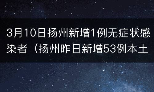 3月10日扬州新增1例无症状感染者（扬州昨日新增53例本土确诊）