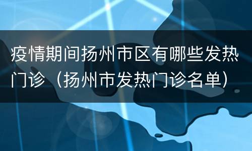 疫情期间扬州市区有哪些发热门诊（扬州市发热门诊名单）