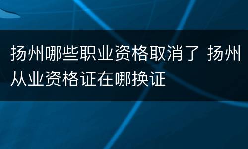 扬州哪些职业资格取消了 扬州从业资格证在哪换证