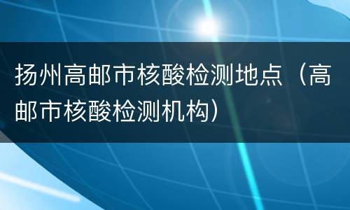 扬州高邮市核酸检测地点（高邮市核酸检测机构）