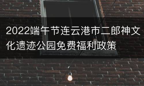 2022端午节连云港市二郎神文化遗迹公园免费福利政策