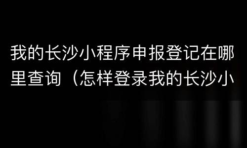 我的长沙小程序申报登记在哪里查询（怎样登录我的长沙小程序）
