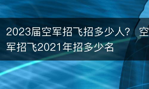 2023届空军招飞招多少人？ 空军招飞2021年招多少名