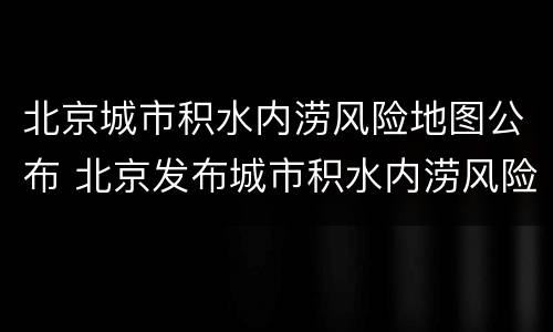 北京城市积水内涝风险地图公布 北京发布城市积水内涝风险预警