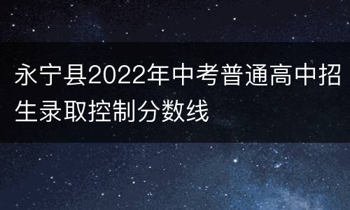永宁县2022年中考普通高中招生录取控制分数线