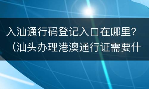 入汕通行码登记入口在哪里？（汕头办理港澳通行证需要什么证件）