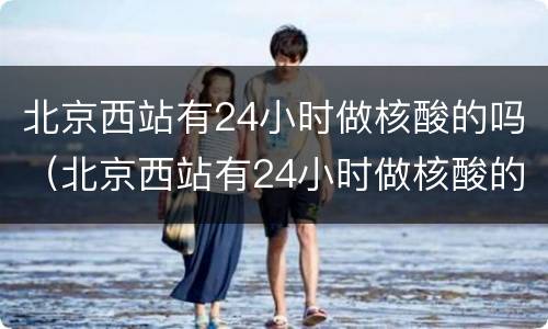 北京西站有24小时做核酸的吗（北京西站有24小时做核酸的吗）