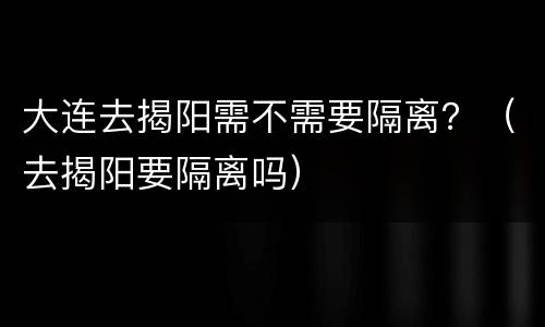 大连去揭阳需不需要隔离？（去揭阳要隔离吗）